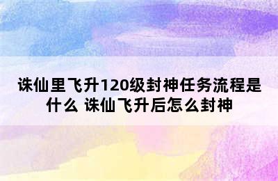 诛仙里飞升120级封神任务流程是什么 诛仙飞升后怎么封神